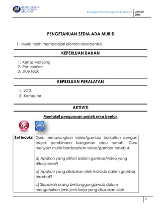 Bahagian Pembangunan Kurikulum Januari
2016
4
PENGETAHUAN SEDIA ADA MURID
1. Murid telah mempelajari elemen reka bentuk.
KEPERLUAN BAHAN
1. Kertas Mahjong
2. Pen Marker
3. Blue tack
KEPERLUAN PERALATAN
1. LCD
2. Komputer
AKTIVITI
Mentakrif pengurusan projek reka bentuk
Set Induksi Guru menayangkan video/gambar berkaitan dengan
projek pembinaan bangunan atau rumah. Guru
menyoal murid berdasarkan video/gambar tersebut.
a) Apakah yang dilihat dalam gambar/video yang
ditunjukkan?
b) Apakah yang dilakukan oleh individu dalam gambar
tersebut?
c) Siapakah orang bertanggungjawab dalam
mengaturkan jenis-jenis kerja yang dilakukan oleh
 