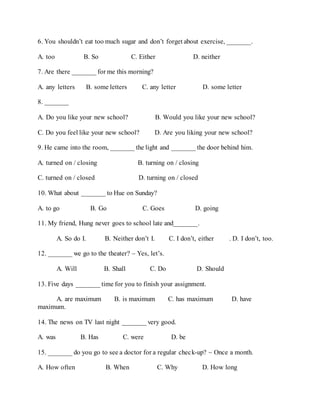 6. You shouldn’t eat too much sugar and don’t forget about exercise, _______.
A. too B. So C. Either D. neither
7. Are there _______ for me this morning?
A. any letters B. some letters C. any letter D. some letter
8. _______
A. Do you like your new school? B. Would you like your new school?
C. Do you feel like your new school? D. Are you liking your new school?
9. He came into the room, _______ the light and _______ the door behind him.
A. turned on / closing B. turning on / closing
C. turned on / closed D. turning on / closed
10. What about _______ to Hue on Sunday?
A. to go B. Go C. Goes D. going
11. My friend, Hung never goes to school late and_______.
A. So do I. B. Neither don’t I. C. I don’t, either . D. I don’t, too.
12. _______ we go to the theater? – Yes, let’s.
A. Will B. Shall C. Do D. Should
13. Five days _______ time for you to finish your assignment.
A. are maximum B. is maximum C. has maximum D. have
maximum.
14. The news on TV last night _______ very good.
A. was B. Has C. were D. be
15. _______ do you go to see a doctor for a regular check-up? ~ Once a month.
A. How often B. When C. Why D. How long
 
