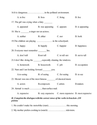 16.It is dangerous…………………..in the polluted environment.
A. to live B. lives C. living D. live
17. The girl was crying when a fairy _______
A. appeared B. was appearing C. appears D. is appearing
18. She is _______a singer nor an actress.
A. neither B. either C. nor D. both
19.The children are playing ………………… in the schoolyard.
A. happy B. happily C. happier D. happiness
20. Everyone must remember _______lies.
A. don’ttell B.not tell C. to tell not D. not to tell
21.I don’tlike doing the _______, especially cleaning the windows.
A. homework B. housework C. job D. occupation
22. Nam and I are looking forward _______you.
A.to seeing B. of seeing C. for seeing D. to see
23. Mozart was one of the most famous _______ ofclassical music
A. actors B.composers C.artists D.makers
24. Airmail is much ......................thansurface mail.
A. expensive B. very expensive C. more expensive D. most expensive
II. Completethe dialoguewiththe correct tense of the verbs in brackets .(10
points)
1. He couldn’t make his motorbike (start)…………………… this morning.
2. My mother prefers cooking to (watch) ………………..…. television.
 