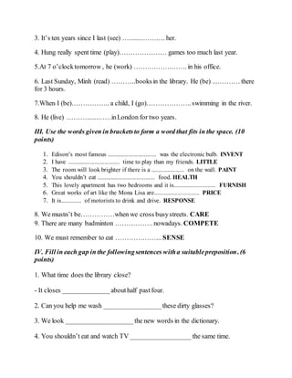 3. It’s ten years since I last (see) ….........……… her.
4. Hung really spent time (play)………………… games too much last year.
5.At 7 o’clocktomorrow , he (work) ……….…….……. in his office.
6. Last Sunday, Minh (read) ………..booksin the library. He (be) ....……… there
for 3 hours.
7.When I (be)…………….. a child, I (go)……………….. swimming in the river.
8. He (live) ………......……inLondon for two years.
III. Use the words given in bracketsto form a word that fits in the space. (10
points)
1. Edison’s most famous ................................ was the electronic bulb. INVENT
2. I have .................................. time to play than my friends. LITTLE
3. The room will look brighter if there is a ...................... on the wall. PAINT
4. You shouldn’t eat ...................................... food. HEALTH
5. This lovely apartment has two bedrooms and it is............................ FURNISH
6. Great works of art like the Mona Lisa are.............................. PRICE
7. It is.............. of motorists to drink and drive. RESPONSE
8. We mustn’t be……………when we cross busystreets. CARE
9. There are many badminton …………….. nowadays. COMPETE
10. We must remember to eat ………………... SENSE
IV. Fill in each gap in the followingsentences witha suitablepreposition. (6
points)
1. What time does the library close?
- It closes ______________abouthalf pastfour.
2. Can you help me wash _________________these dirty glasses?
3. We look ____________________the new words in the dictionary.
4. You shouldn’t eat and watch TV __________________ the same time.
 