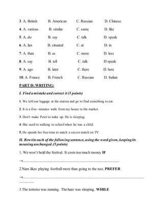 3. A. British B. American C. Russian D. Chinese
4. A. various B. similar C. same D. like
5. A. do B. say C. talk D. speak
6. A. lies B. situated C. at D. in
7. A. than B. as C. more D. less
8. A. say B. tell C. talk D speak
9. A. ago B. later C. there D. here
10. A. France B. French C. Russian D. Italian
PART D: WRITING:
I. Find a mistakeand correct it (5 points)
1. We left our luggage at the station and go to find something to eat.
2. It is a five- minutes walk from my house to the market.
3. Don’t make Peter to wake up. He is sleeping.
4. She used to walking to school when he was a child.
5. He spends his free time to watch a soccer match on TV.
II. Rewriteeach of the followingsentence, using the word given, keepingits
meaningunchanged.(5 points)
1. We won’t hold the festival. It costs too much money IF
.......................................................................................................
2.Nam likes playing football more than going to the zoo. PREFER
.................................................................................................................................
...............
3.The tortoise was running. The hare was sleeping. WHILE
 