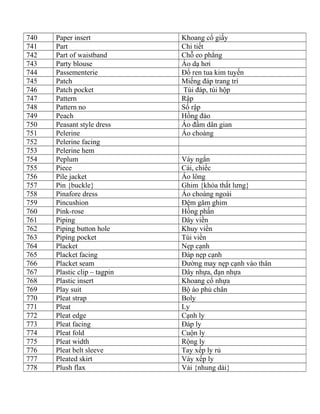 740 Paper insert Khoang cổ giấy
741 Part Chi tiết
742 Part of waistband Chỗ eo phẳng
743 Party blouse Áo dạ hơi
744 Passementerie Đổ ren tua kim tuyến
745 Patch Miếng đáp trang trí
746 Patch pocket Túi đáp, túi hộp
747 Pattern Rập
748 Pattern no Số rập
749 Peach Hồng đào
750 Peasant style dress Áo đầm dân gian
751 Pelerine Áo choàng
752 Pelerine facing
753 Pelerine hem
754 Peplum Váy ngắn
755 Piece Cái, chiếc
756 Pile jacket Áo lông
757 Pin {buckle} Ghim {khóa thắt lưng}
758 Pinafore dress Áo choàng ngoài
759 Pincushion Đệm găm ghim
760 Pink-rose Hồng phấn
761 Piping Dây viền
762 Piping button hole Khuy viền
763 Piping pocket Túi viền
764 Placket Nẹp cạnh
765 Placket facing Đáp nẹp cạnh
766 Placket seam Đường may nẹp cạnh vào thân
767 Plastic clip – tagpin Dây nhựa, đạn nhựa
768 Plastic insert Khoang cổ nhựa
769 Play suit Bộ áo phủ chân
770 Pleat strap Boly
771 Pleat Ly
772 Pleat edge Cạnh ly
773 Pleat facing Đáp ly
774 Pleat fold Cuộn ly
775 Pleat width Rộng ly
776 Pleat belt sleeve Tay xếp ly rủ
777 Pleated skirt Váy xếp ly
778 Plush flax Vải {nhung dài}
 