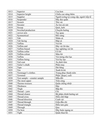 1013 Superior Cao hơn
1014 Superior height Chiều cao nâng thêm
1015 Supplier Người (công ty) cung cấp, người tiếp tế
1016 Suspender Dây đeo quần
1017 Swatch Thủ vải
1018 Sweater Áo len cài nút
1019 Sweep Quét, lướt
1020 Swiched production Chuyển hướng
1021 swiver arm Tay quay
1022 Symmetrical Đối xứng
1023 Tab Nhãn cá
1024 Tab facing Đáp cá
1025 Taffeta Vải lót
1026 Taffeta and Dây vải lót dọc
1027 Taffeta biased Sọc nghiêng vải lót
1028 Taffeta collar Cổ lót
1029 Taffeta colour Màu lót
1030 Taffeta Vải mỏng như lụa
1031 Taffeta lining Vải lóy lụa
1032 Tail coat Áo đuôi tôm
1033 Tailor’s chalk Phấn may
1034 Tape Dải băng
1035 Tea Xanh lá trà
1036 Teennager’s clothes Trang phục thanh niên
1037 Terminal Phần {đoạn} cuối
1038 Test sample – counter sample Mẫu đối
1039 The most upper Trên cùng
1040 Thermo trousers Quần chống nhiệt
1041 Thickness Dày
1042 Thigh Bắp đùi
1043 Thread – yarn Chi
1044 Thread clearer Bộ phận chỉnh hướng sợi
1045 Thread cross Diễu chữ thập
1046 Thread direction Canh vải
1047 Thread through Giấu đầu chỉ
1048 Thread triangle Diễu tam giác
1049 Through Qua
1050 Tie bow Dây buộc ngang eo
1051 Tight Quần thun bó
 
