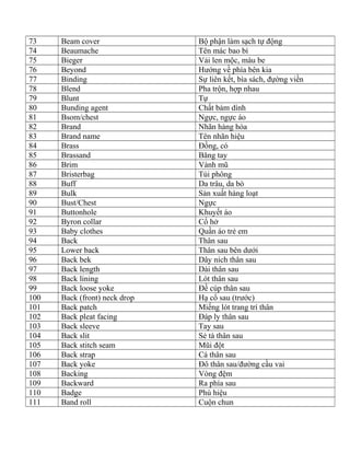 73 Beam cover Bộ phận làm sạch tự động
74 Beaumache Tên mác bao bì
75 Bieger Vải len mộc, màu be
76 Beyond Hướng về phía bên kia
77 Binding Sự liên kết, bìa sách, đựờng viền
78 Blend Pha trộn, hợp nhau
79 Blunt Tự
80 Bunding agent Chất bám dính
81 Bsom/chest Ngực, ngực áo
82 Brand Nhãn hàng hóa
83 Brand name Tên nhãn hiệu
84 Brass Đồng, có
85 Brassand Băng tay
86 Brim Vành mũ
87 Bristerbag Túi phông
88 Buff Da trâu, da bò
89 Bulk Sản xuất hàng loạt
90 Bust/Chest Ngực
91 Buttonhole Khuyết áo
92 Byron collar Cổ hở
93 Baby clothes Quần áo trẻ em
94 Back Thân sau
95 Lower back Thân sau bên dưới
96 Back bek Dây ních thân sau
97 Back length Dài thân sau
98 Back lining Lót thân sau
99 Back loose yoke Đề cúp thân sau
100 Back (front) neck drop Hạ cổ sau (trước)
101 Back patch Miếng lót trang trí thân
102 Back pleat facing Đáp ly thân sau
103 Back sleeve Tay sau
104 Back slit Sẻ tà thân sau
105 Back stitch seam Mũi đột
106 Back strap Cá thân sau
107 Back yoke Đô thân sau/đường cầu vai
108 Backing Vòng đệm
109 Backward Ra phía sau
110 Badge Phù hiệu
111 Band roll Cuộn chun
 