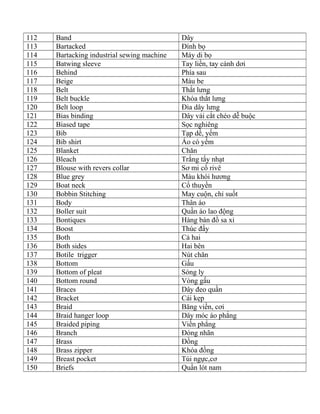 112 Band Dây
113 Bartacked Đính bọ
114 Bartacking industrial sewing machine Máy di bọ
115 Batwing sleeve Tay liền, tay cánh dơi
116 Behind Phía sau
117 Beige Màu be
118 Belt Thắt lưng
119 Belt buckle Khóa thắt lưng
120 Belt loop Đỉa dây lưng
121 Bias binding Dây vải cắt chéo dễ buộc
122 Biased tape Sọc nghiêng
123 Bib Tạp dề, yếm
124 Bib shirt Áo có yếm
125 Blanket Chăn
126 Bleach Trắng tẩy nhạt
127 Blouse with revers collar Sơ mi cổ rivê
128 Blue grey Màu khói hương
129 Boat neck Cổ thuyền
130 Bobbin Stitching May cuộn, chỉ suốt
131 Body Thân áo
132 Boller suit Quần áo lao động
133 Bontiques Hàng bán đồ sa xỉ
134 Boost Thúc đẩy
135 Both Cả hai
136 Both sides Hai bên
137 Botile trigger Nút chăn
138 Bottom Gấu
139 Bottom of pleat Sóng ly
140 Bottom round Vòng gấu
141 Braces Dây đeo quần
142 Bracket Cái kẹp
143 Braid Băng viền, cơi
144 Braid hanger loop Dây móc áo phẳng
145 Braided piping Viền phẳng
146 Branch Đóng nhãn
147 Brass Đồng
148 Brass zipper Khóa đồng
149 Breast pocket Túi ngực,cơ
150 Briefs Quần lót nam
 
