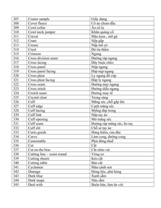 307 Couter sample Giấy dựng
308 Cover fleece Cổ áo chum đầu
309 Cowl collar Áo cổ lọ
310 Cowl neck jumper Khăn quàng cổ
311 Cravat Màu kem , mỡ gà
312 Cram Nếp gấp
313 Crease Nắp mổ cò
314 Creel Đỏ tía thắm
315 Crimson Ngang
316 Cross division seam Đường ráp ngang
317 Cross lacing Dây buộc chéo
318 Cross panel Nộp ngang
319 Cross panel facing Đáp nẹp ngang
320 Cross pleat Ly ngang đố cúp
321 Cross pleat facing Đáp ly ngang
322 Cross seam Đường may ngang
323 Cross stitch Đường diễu ngang
324 Crotch seam Đường may rẽ
325 Crystal clear Trong sáng
326 Cuff Măng séc ,chỗ gấp lên
327 Cuff edge Cạnh măng séc
328 Cuff facing Miếng đáp trong
329 Cuff link Nắp tay áo
330 Cuff opening Mở măng séc
331 Cuff seam Đường ráp măng séc, bo tay
332 Cuff slit Chỗ sẻ tay áo
333 Curio goods Hàng hiếm, của độc
334 Curve Làm cong, đường cong
335 Customable Phải đóng thuế
336 Cut Cắt
337 Cut on the bias Cắt chéo vải
338 Cutting line – waist round Vòng eo
339 Cutting shears Kéo cắt
340 Cutting table Bàn cắt
341 Cyclamen Màu cánh sen
342 Damage Hỏng hóc, phá hỏng
343 Dark blue Xanh sẫm
344 Dark taupe Nâu sẫm
345 Deal with Buôn bán, làm ăn với
 