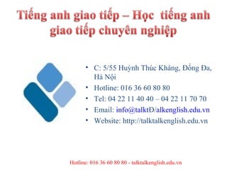 • C: 5/55 Huỳnh Thúc Kháng, Đống Đa,
        Hà Nội
      • Hotline: 016 36 60 80 80
      • Tel: 04 22 11 40 40 – 04 22 11 70 70
      • Email: info@talktĐ/alkenglish.edu.vn
      • Website: http://talktalkenglish.edu.vn




Hotline: 016 36 60 80 80 - talktalkenglish.edu.vn
 
