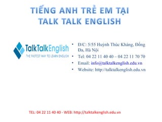 •   Đ/C: 5/55 Huỳnh Thúc Kháng, Đống
                              Đa, Hà Nội
                          •   Tel: 04 22 11 40 40 – 04 22 11 70 70
                          •   Email: info@talktalkenglish.edu.vn
                          •   Website: http://talktalkenglish.edu.vn




TEL: 04 22 11 40 40 - WEB: http://talktalkenglish.edu.vn
 