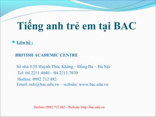 Tiếng anh trẻ em tại BAC
 Liên hệ :


 BRITISH ACADEMIC CENTRE

  Số nhà 5/55 Huỳnh Thúc Kháng – Đống Đa – Hà Nội
  Tel: ...