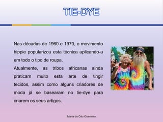 TIE-DYE


Nas décadas de 1960 e 1970, o movimento
hippie popularizou esta técnica aplicando-a
em todo o tipo de roupa.
Atualmente,   as   tribos    africanas         ainda
praticam   muito    esta    arte       de       tingir
tecidos, assim como alguns criadores de
moda já se basearam no tie-dye para
criarem os seus artigos.


                            Maria do Céu Guerreiro
 