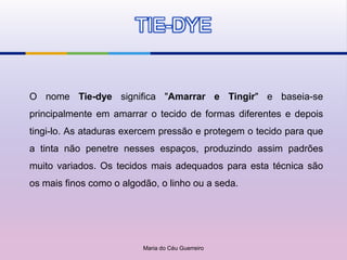 TIE-DYE


O nome Tie-dye significa "Amarrar e Tingir" e baseia-se
principalmente em amarrar o tecido de formas diferentes e depois
tingi-lo. As ataduras exercem pressão e protegem o tecido para que
a tinta não penetre nesses espaços, produzindo assim padrões
muito variados. Os tecidos mais adequados para esta técnica são
os mais finos como o algodão, o linho ou a seda.




                          Maria do Céu Guerreiro
 