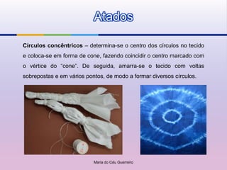 Atados

Círculos concêntricos – determina-se o centro dos círculos no tecido
e coloca-se em forma de cone, fazendo coincidir o centro marcado com
o vértice do “cone”. De seguida, amarra-se o tecido com voltas
sobrepostas e em vários pontos, de modo a formar diversos círculos.




                           Maria do Céu Guerreiro
 
