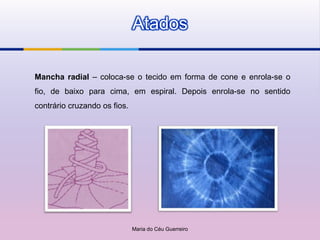 Atados

Mancha radial – coloca-se o tecido em forma de cone e enrola-se o
fio, de baixo para cima, em espiral. Depois enrola-se no sentido
contrário cruzando os fios.




                              Maria do Céu Guerreiro
 