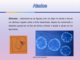Atados

Silhuetas – desenham-se as figuras com um lápis no tecido e faz-se
um alinhavo regular sobre a linha desenhada, depois de contornado o
desenho puxam-se os fios de forma a franzir o tecido e dá-se um nó
bem firme.




                         Maria do Céu Guerreiro
 