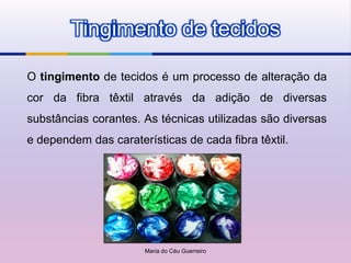 Tingimento de tecidos

O tingimento de tecidos é um processo de alteração da
cor da fibra têxtil através da adição de diversas
substâncias corantes. As técnicas utilizadas são diversas
e dependem das caraterísticas de cada fibra têxtil.




                      Maria do Céu Guerreiro
 