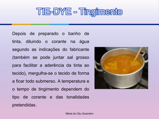 TIE-DYE - Tingimento

Depois de preparado o banho de
tinta, diluindo o corante na água
segundo as indicações do fabricante
(também se pode juntar sal grosso
para facilitar a aderência da tinta ao
tecido), mergulha-se o tecido de forma
a ficar todo submerso. A temperatura e
o tempo de tingimento dependem do
tipo de corante e das tonalidades
pretendidas.
                          Maria do Céu Guerreiro
 