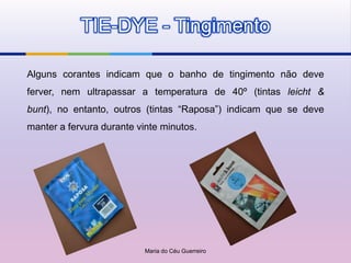 TIE-DYE - Tingimento

Alguns corantes indicam que o banho de tingimento não deve
ferver, nem ultrapassar a temperatura de 40º (tintas leicht &
bunt), no entanto, outros (tintas “Raposa”) indicam que se deve
manter a fervura durante vinte minutos.




                           Maria do Céu Guerreiro
 