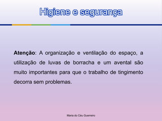 Higiene e segurança



Atenção: A organização e ventilação do espaço, a
utilização de luvas de borracha e um avental são
muito importantes para que o trabalho de tingimento
decorra sem problemas.




                    Maria do Céu Guerreiro
 