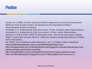 Fontes



Esteves, M. d. (2000). Corantes sulfurosos:Análise e tingimento por técnicas electroquímicas.
Obtido em 20 de outubro de 2011, de Repositorium da Universidade do Minho:
http://repositorium.sdum.uminho.pt
Fernandes, A. G., & Maurício, M. (s/d). Arte no tear - 7º ano, 2ª edição. Lisboa: Plátano Editora.
Fernandes, A. G., & Maurício, M. (s/d). Arte no tear 2 - 8º ano. Lisboa: Plátano Editora.
Jameson, N., & Hirst-Smith. (1979). Tie-Dye batik e velas - arte em sua casa. Queluz: Celditor.
Nobre, F. (s/d). Atelier de artes 10/11/12 - Materiais e técnicas de expressão plástica; 2ª edição.
Porto: Areal Editora.
S/a. (1992). Couro, tingiduras e papel absorvente / vol. 7; 2ª edição. Lisboa: Lusodidacta.
http://academiasheilaassis.ning.com/profiles/blog/list?tag=cores
http://modaspot.abril.com.br/tecidos/tecidos-tecnologia/os-corantes-naturais-sao-uma-
opcao-ecologica-para-tingir-os-tecidos
http://oficinadeestilo.uol.com.br/blog/2010/10/07/como-tingir-roupas-em-casa
http://umtrilhonafloresta7b.blogspot.com/2011/06/eucalipto.html Damasceno, S.




                                        Maria do Céu Guerreiro
 