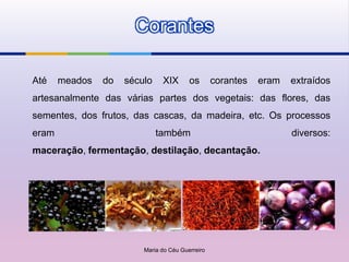Corantes

Até    meados   do   século    XIX       os       corantes   eram   extraídos
artesanalmente das várias partes dos vegetais: das flores, das
sementes, dos frutos, das cascas, da madeira, etc. Os processos
eram                          também                                diversos:
maceração, fermentação, destilação, decantação.




                         Maria do Céu Guerreiro
 