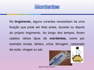 Mordentes

No tingimento, alguns corantes necessitam de uma
fixação que pode ser feita antes, durante ou depois
do próprio tingimento. Ao longo dos tempos, foram
usados vários tipos de mordentes, como por
exemplo cinzas, tártaro, urina, ferrugem, carbonato
de soda, vinagre ou sal.




                     Maria do Céu Guerreiro
 