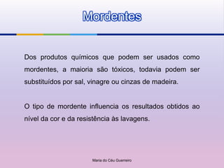 Mordentes


Dos produtos químicos que podem ser usados como
mordentes, a maioria são tóxicos, todavia podem ser
substituídos por sal, vinagre ou cinzas de madeira.


O tipo de mordente influencia os resultados obtidos ao
nível da cor e da resistência às lavagens.




                      Maria do Céu Guerreiro
 