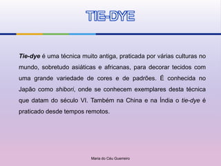 TIE-DYE


Tie-dye é uma técnica muito antiga, praticada por várias culturas no
mundo, sobretudo asiáticas e africanas, para decorar tecidos com
uma grande variedade de cores e de padrões. É conhecida no
Japão como shibori, onde se conhecem exemplares desta técnica
que datam do século VI. Também na China e na Índia o tie-dye é
praticado desde tempos remotos.




                          Maria do Céu Guerreiro
 