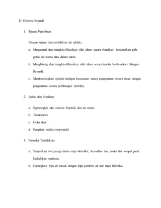 D. Osborne Reynold
1. Tujuan Percobaan
Adapun tujuan dari parktikkum ini adalah :
a. Mengamati dan mengklasifikasikan sifat aliran secara visualisasi berdasarkan pola
gerak zat warna tinta dalam aliran.
b. Menghitung dan mengklasifikasikan sifat aliran secara teoritis berdasarkan Bilangan
Reynold.
c. Membandingkan apakah terdapat kesesuaian antara pengamatan secara visual dengan
pengamatan secara perhitungan (teoritis).
2. Bahan dan Peralatan
a. Seperangkat alat osborne Reynold dan zat warna
b. Termometer
c. Gelas ukur
d. Pengukur waktu (stopwatch)
3. Prosedur Praktikkum
a. Tempatkan alat peraga diatas meja hidrolika, kemudian atur posisi alat sampai pada
kedudukan mendatar.
b. Hubungkan pipa air masuk dengan pipa pemberi air dari meja hidrolika.
 