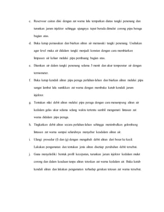 c. Reservoar cairan diisi dengan zat warna lalu tempatkan diatas tangki penenang dan
turunkan jarum injektor sehingga ujungnya tepat berada dimulut corong pipa beraga
bagian atas.
d. Buka katup pemasukan dan biarkan aliran air memasuki tangki penenang. Usahakan
agar level muka air didalam tangki menjadi konstan dengan cara membiarkan
limpasan air keluar melalui pipa pembuang bagian atas.
e. Diamkan air dalam tangki penenang selama 5 menit dan ukur temperatur air dengan
termometer.
f. Buka katup kendali aliran pipa peraga perlahan-lahan dan biarkan aliran melalui pipa
sangat lambat lalu suntikkan zat warna dengan membuka katub kendali jarum
injektor.
g. Tentukan nilai debit aliran melalui pipa peraga dengan cara menampung aliran air
kedalam gelas ukur selama selang waktu tertentu sambil mengamati lintasan zat
warna didalam pipa peraga.
h. Tingkatkan debit aliran secara perlahan-lahan sehingga menimbulkan gelombang
lintasan zat warna sampai seluruhnya menyebar keadalam aliran air.
i. Ulangi prosedur (f) dan (g) dengan mengubah debit aliran dari besar ke kecil.
Lakukan pengamatan dan tentukan jenis aliran disetiap perubahan debit tersebut.
j. Guna menyelediki bentuk profil kecepatan, turunkan jarum injektor kedalam mulut
corong dan dalam keadaan tanpa aliran teteskan zat warna kedalam air. Buka katub
kendali aliran dan lakukan pengamatan terhadap gerakan tetesan zat warna tersebut.
 