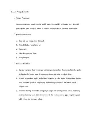 E. Alat Peraga Bernoulli
1. Tujuan Percobaan
Adapun tujuan dari parktikkum ini adalah untuk menyelediki keabsahan teori Bernoulli
yang dipakai guna mengkaji aliran air melalui berbagai ukuran diameter pipa bundar.
2. Bahan dan Peralatan
a. Satu unit alat peraga teori Bernoulli
b. Meja Hidrolika yang berisi air
c. Stopwatch
d. Alat ukur penyipat datar
e. Pompa tangan
3. Prosedur Praktikum
a. Dengan mengatur kaki penyangga alat peraga ditempatkan diatas meja hidrolika pada
kedudukan horizontal yang di waterpass dengan alat ukur penyipat datar.
b. Setelah memasukan sedikit air kedalam tampang uji, alat peraga dihubungkan dengan
meja hidrolika, pastikan tampang uji pipa konvergen bersudut 140 sudah searah
dengan aliran.
c. Isi semua tabung manometer alat peraga dengan air secara perlahan untuk membuang
kantong-kantong udara dari sistem tersebut dan pastikan semua pipa penghubungnya
telah bebas dari simpanan udara.
 