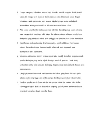 d. Dengan mengatur kebutuhan air dari meja hidrolika sambil mengatur kutub kendali
aliran alat peraga, level muka air dapat dinaikkan atau diturunkan sesuai dengan
kebutuhan, untuk penurunan level tertentu dipakai pompa tangan pada katub
pemasukkan udara guna menaikkan tekanan udara atas kolom cairan.
e. Atur kedua katub kendali yaitu pada meja hidrolika dan alat peraga secara seksama
guna memperoleh kombinasi nilai aliran dan tekanan sistem sehingga memberikan
perbedaan yang memadai antara level tertinggi dan terendah pada kolom manometer.
f. Catat bacaan skala pada setiap level manometer, ambil sedikitnya 3 set bacaan
volume dan waktu dengan bantuan tangki volumetrik dan stopwatch guna
mendapatkan nilai debit aliran.
g. Masukkan alat pantau (probe) keujung posisi pipa paralel, kemudian gerakkan satelit
tersebut kebagian yang lancip sejauh 1 cm per satu kali gerakan. Untuk setiap
kedudukan satelit, catat jaraknya dari ujung bagian paralel dan catat pula bacaan level
manometernya.
h. Ulangi prosedur diatas untuk mendapatkan nilai aliran yang besar dan kecil pada
tekanan statis yang tinggi dan rendah dengan kombinasi perbedaan bukaan katub.
i. Hentikan pemberian air, kuras air dari alat peraga, cabut alat pantau, buka kedua
kopeling/perangkai, balikkan kedudukan tampang uji dan pindah tempatkan kedua
perangkai kemudian ulangi prosedur diatas.
 