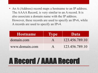 • An A (Address) record maps a hostname to an IP address.
  The AAAA Record, is very similar to an A record. It is
  also associate a domain name with the IP address.
  However, these records are used to specify an IPv6, while
  A records are used to specify an IPv4.


     Hostname                Type             Data
domain.com                     A        123.456.789.10
www.domain.com                 A        123.456.789.10



A Record / AAAA Record
 