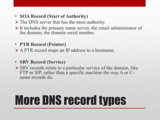 • SOA Record (Start of Authority)
 The DNS server that has the most authority.
 It includes the primary name server, the email administrator of
  the domain, the domain serial number.

• PTR Record (Pointer)
 A PTR record maps an IP address to a hostname.

• SRV Record (Service)
 SRV records relate to a particular service of the domain, like
  FTP or SIP, rather than a specific machine the way A or C-
  name records do.




More DNS record types
 