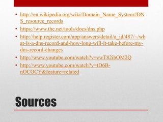 • http://en.wikipedia.org/wiki/Domain_Name_System#DN
  S_resource_records
• https://www.the.net/tools/docs/dns.php
• http://help.register.com/app/answers/detail/a_id/487/~/wh
  at-is-a-dns-record-and-how-long-will-it-take-before-my-
  dns-record-changes
• http://www.youtube.com/watch?v=cwT82ibOM2Q
• http://www.youtube.com/watch?v=tD6B-
  nOCOCY&feature=related




Sources
 
