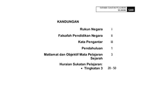 HURAIAN SUKATAN PELAJARAN
                                                   SEJARAH    SMR



        KANDUNGAN

                      Rukun Negara           i
        Falsafah Pendidikan Negara          ii
                    Kata Pengantar          iii
                       Pendahuluan          1
Matlamat dan Objektif Mata Pelajaran        3
                            Sejarah
         Huraian Sukatan Pelajaran:
                       Tingkatan 3       20 - 50
 