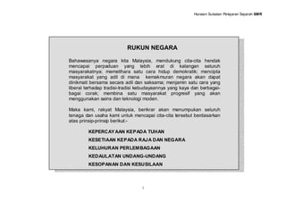 Huraian Sukatan Pelajaran Sejarah SMR




                           RUKUN NEGARA

Bahawasanya negara kita Malaysia, mendukung cita-cita hendak
mencapai perpaduan yang lebih erat di kalangan seluruh
masyarakatnya; memelihara satu cara hidup demokratik; mencipta
masyarakat yang adil di mana kemakmuran negara akan dapat
dinikmati bersama secara adil dan saksama; menjamin satu cara yang
liberal terhadap tradisi-tradisi kebudayaannya yang kaya dan berbagai-
bagai corak; membina satu masyarakat progresif yang akan
menggunakan sains dan teknologi moden.

Maka kami, rakyat Malaysia, berikrar akan menumpukan seluruh
tenaga dan usaha kami untuk mencapai cita-cita tersebut berdasarkan
atas prinsip-prinsip berikut:-

         KEPERCAY AAN KEPADA TUHAN
         KESETIAAN KEPADA RAJA DAN NEGARA
         KELUHURAN PERLEMBAGAAN
         KEDAULATAN UNDANG-UNDANG
         KESOPANAN DAN KESUSILAAN



                                  i
 