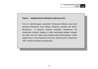 HURAIAN SUKATAN PELAJARAN
                                                                   SEJARAH    SMR




TEMA 6 : PEMBENTUKAN PERSEKUTUAN MALAYSIA


Tema ini membincangkan penubuhan Persekutuan Malaysia yang terdiri
daripada Persekutuan Tanah Melayu, Singapura, Sarawak dan Sabah.
Persekutuan     ini bertujuan menjamin perpaduan, kemakmuran dan
keselamatan bersama. Gagasan ini telah menghadapi pelbagai rintangan
dari dalam dan luar negeri pada peringkat awal pembentukannya. Walau
bagaimanapun, berkat keazaman yang kuat, akhirnya pada 16 September
1963, Persekutuan Malaysia diisytiharkan.




                                  44
 