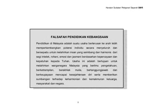 Huraian Sukatan Pelajaran Sejarah SMR




             FALSAFAH PENDIDIKAN KEBANGSAAN

Pendidikan di Malaysia adalah suatu usaha berterusan ke arah lebih
memperkembangkan       potensi   individu   secara     menyeluruh       dan
bersepadu untuk melahirkan insan yang seimbang dan harmonis dari
segi intelek, rohani, emosi dan jasmani berdasarkan kepercayaan dan
kepatuhan kepada Tuhan. Usaha ini adalah bertujuan untuk
melahirkan   warganegara    Malaysia      yang    berilmu     pengetahuan,
berketrampilan,     berakhlak    mulia,      bertanggungjawab           dan
berkeupayaan      mencapai kesejahteraan         diri serta    memberikan
sumbangan terhadap keharmonian dan kemakmuran keluarga,
masyarakat dan negara.




                                   ii
 