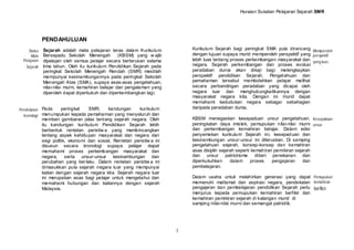 Huraian Sukatan Pelajaran Sejarah SMR




             PENDAHULUAN
    Status   Sejarah adalah mata pelajaran teras dalam Kurikulum             Kurikulum Sejarah bagi peringkat SMA pula dirancang Memperoleh
      Mata   Bersepadu Sekolah Menengah            (KBSM) yang w ajib        dengan tujuan supaya murid memperoleh perspektif yang perspektif
 Pelajaran   dipelajari oleh semua pelajar secara berterusan selama          lebih luas tentang proses perkembangan masyarakat dan yang lu as
  Sejarah    lima tahun. Oleh itu kurikulum Pendidikan Sejarah pada          negara. Sejarah perkembangan dan proses evolusi
             peringkat Sekolah Menengah Rendah (SMR) mestilah                peradaban dunia akan dikaji bagi melengkapkan
             mempunyai kesinambungannya pada peringkat Sekolah               perspektif pendidikan Sejarah. Pengetahuan dan
             Menengah Atas (SMA), supaya asas-asas pengetahuan,              pemahaman tersebut membolehkan pelajar melihat
             nilai-nilai murni, kemahiran belajar dan pengalaman yang        secara perbandingan peradaban yang dicapai oleh
             diperoleh dapat diperkukuh dan diperkembangkan lagi.            negara luar dan menghubungkaitkannya dengan
                                                                             masyarakat negara kita. Dengan ini murid dapat
                                                                             memahami kedudukan negara sebagai sebahagian
Pendekatan Pada   peringkat   SMR,   kandungan    kurikulum                  daripada peradaban dunia.
  kronologi menumpukan kepada pemahaman yang menyeluruh dan
             memberi gambaran jelas tentang sejarah negara. Oleh             KBSM menegaskan kesepaduan unsur pengetahuan, Kesepaduan
             itu kandungan kurikulum Pendidikan Sejarah lebih                peningkatan daya intelek, pemupukan nilai-nilai murni unsur
             berbentuk rentetan peristiw a yang membincangkan                dan perkembangan kemahiran belajar. Dalam edisi
             tentang aspek kehidupan masyarakat dan negara dari              penyemakan kurikulum Sejarah ini, kesepaduan dan
             segi politik, ekonomi dan sosial. Rentetan peristiw a ini       kesinambungan unsur-unsur ini diteruskan. Di samping
             disusun secara kronologi supaya pelajar dapat                   pengetahuan sejarah, konsep-konsep dan kemahiran
             memahami proses perkembangan masyarakat dan                     asas disiplin sejarah seperti kemahiran pemikiran sejarah
             negara, serta unsur-unsur kesinambungan dan                     dan unsur patriotisme           diberi penekanan dan
             perubahan yang ber laku. Dalam rentetan peristiw a ini          diperkukuhkan      dalam     proses    pengajaran     dan
             dimasukkan pula sejarah negara luar yang mempunyai              pembelajaran.
             kaitan dengan sejarah negara kita. Sejarah negara luar
             ini merupakan asas bagi pelajar untuk mengetahui dan            Dalam usaha untuk melahirkan generasi yang dapat Pemupukan
             memahami hubungan dan kaitannya dengan sejarah                  memenuhi matlamat dan aspirasi negara, pendekatan kemahiran
             Malaysia.                                                       pengajaran dan pembelajaran pendidikan Sejarah perlu berfikir
                                                                             menjurus kepada pemupukan kemahiran berfikir dan
                                                                             kemahiran pemikiran sejarah di kalangan murid di
                                                                             samping nilai-nilai murni dan semangat patriotik.




                                                                         1
 