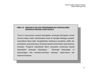 Huraian Sukatan Pelajaran Sejarah
                                                                       Sekolah Menengah Atas




TEMA 10: KEMUNCULAN DAN PERKEMBANGAN NASIONALISME
         SEHINGGA PERANG DUNIA KEDUA


Tema ini menumpukan kepada kebangkitan semangat kebangsaan secara
tersusun dalam usaha membebaskan tanah air daripada belenggu penjajah.
Imperialisme Barat telah mengakibatkan berlakunya perubahan politik dan
pentadbiran yang seterusnya membawa kepada kemerosotan kepemimpinan
tempatan. Pengaruh imperialisme Barat merupakan pendorong kepada
kebangkitan     semangat    kebangsaan.      Semangat    kebangsaan      ini
diperjuangkan    oleh   pemimpin-pemimpin   setempat,   badan-badan    dan
kesatuan-kesatuan.




                                                                                          20
 