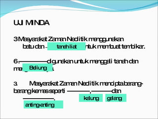 UJI MINDA Masyarakat Zaman Neolitik menggunakan  batu dan  ------------------------------  untuk membuat tembikar. --------------digunakan untuk menggali tanah dan mengetam kayu. 3. Masyarakat Zaman Neolitik mencipta barang-barang kemas seperti -----------,----------dan ---------------.  tanah liat Beliung kalung anting-anting gelang 