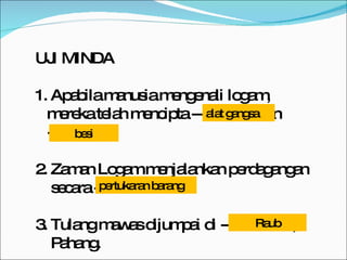 UJI MINDA 1. Apabila manusia mengenali logam,  mereka telah mencipta -------------dan  -------------. 2. Zaman Logam menjalankan perdagangan secara --------------. 3. Tulang mawas dijumpai di --------------, Pahang. alat gangsa besi pertukaran barang Raub 