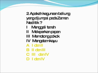 2.   Apakah kegunaan beliung yang dijumpai pada Zaman Neolitik ? I  Menggali tanah II  Meleperkan papan III  Memotong pokok IV  Mengetam kayu A   I dan II B   II dan III C   III   dan IV D   I dan IV 
