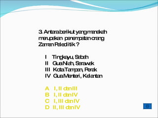3. Antara berikut yang manakah merupakan  penempatan orang Zaman Paleolitik ? I  Tingkayu, Sabah II  Gua Niah, Sarawak III  Kota Tampan, Perak IV  Gua Menteri, Kelantan      A    I, II dan III      B    I, II dan IV C    I, III dan IV      D   II, III dan IV    