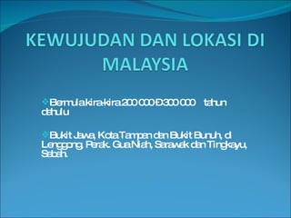 Bermula kira-kira 200 000 – 300 000  tahun dahulu Bukit Jawa, Kota Tampan dan Bukit Bunuh, di Lenggong, Perak. Gua Niah, Sarawak dan Tingkayu, Sabah. 