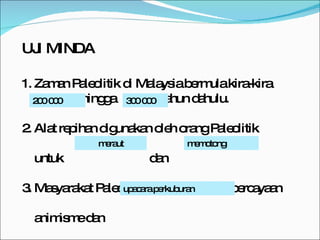 UJI MINDA 1. Zaman Paleolitik di Malaysia bermula kira-kira  ------------hingga  -------- tahun dahulu. 2. Alat repihan digunakan oleh orang Paleolitik  untuk  dan  3. Masyarakat Paleolitik mengamalkan kepercayaan  animisme dan  200 000 300 000 meraut memotong upacara perkuburan 