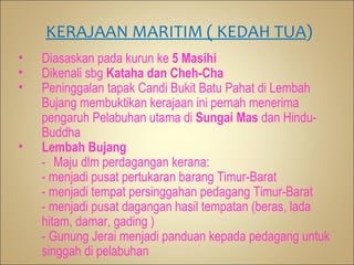 KERAJAAN MARITIM ( KEDAH TUA)
•   Diasaskan pada kurun ke 5 Masihi
•   Dikenali sbg Kataha dan Cheh-Cha
•   Peninggalan tapak Candi Bukit Batu Pahat di Lembah
    Bujang membuktikan kerajaan ini pernah menerima
    pengaruh Pelabuhan utama di Sungai Mas dan Hindu-
    Buddha
•   Lembah Bujang
    - Maju dlm perdagangan kerana:
    - menjadi pusat pertukaran barang Timur-Barat
    - menjadi tempat persinggahan pedagang Timur-Barat
    - menjadi pusat dagangan hasil tempatan (beras, lada
    hitam, damar, gading )
    - Gunung Jerai menjadi panduan kepada pedagang untuk
    singgah di pelabuhan
 