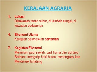 KERAJAAN AGRARIA
1.   Lokasi
     Dikawasan tanah subur, di lembah sungai, di
     kawasan pedalaman

4.   Ekonomi Utama
     Kerajaan berasaskan pertanian

7.   Kegiatan Ekonomi
     Menanam padi sawah, padi huma dan ubi taro
     Berburu, mengutip hasil hutan, menangkap ikan
     Menternak binatang
 