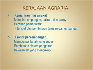 KERAJAAN AGRARIA
4.   Kemahiran masyarakat
     Membina empangan, saliran, dan baray
     Peranan pemerintah:
      - terlibat dlm pembinaan terusan dan empangan

5.    Faktor perkembangan
     Mempunyai tanah yang subur
     Pembinaan sistem pengairan
     Bekalan air yang mencukupi
 