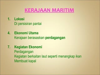 KERAJAAN MARITIM
1.   Lokasi
     Di persisiran pantai

4.   Ekonomi Utama
     Kerajaan berasaskan perdagangan

7.   Kegiatan Ekonomi
     Perdagangan
     Kegiatan berkaitan laut seperti menangkap ikan
     Membuat kapal
 
